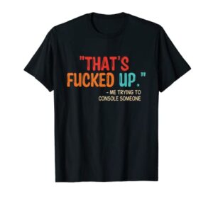 “that’s fucked up” me trying to console someone t-shirt