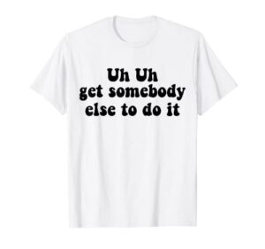 uh uh get somebody else to do it funny apparel groovy t-shirt