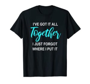 i’ve got it all together i just forgot where i put it gift t-shirt