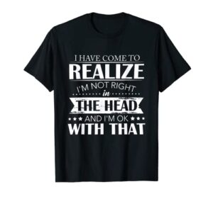 i have come to realize i’m not right in the head and i’m ok t-shirt