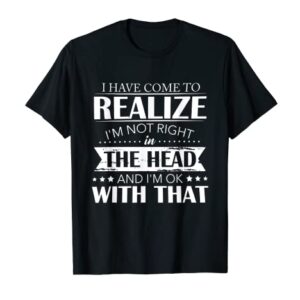 I Have Come To Realize I'm Not Right In The Head And I'm Ok T-Shirt