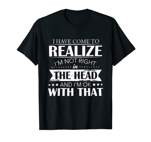 I Have Come To Realize I'm Not Right In The Head And I'm Ok T-Shirt