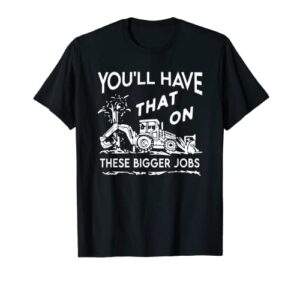 you’ll have that on these bigger jobs funny t-shirt