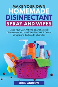 making your own homemade disinfectant spray and wipes: making your own antiviral and antibacterial disinfectants and hand sanitizer to kill germs, viruses and bacteria in 5 minutes