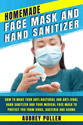 Homemade Face Mask and Hand Sanitizer: How To Make Your Anti-bacterial And Anti-Viral Hand Sanitizer And Your Medical Face Mask To Protect You From Virus, Bacteria and Germs.