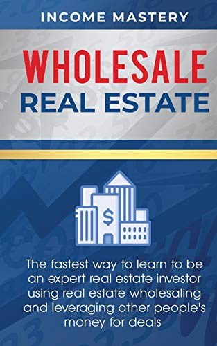 Wholesale Real Estate: The Fastest Way to Learn to be an Expert Real Estate Investor using Real Estate Wholesaling and Leveraging Other People's Money for Deals