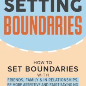 Setting Boundaries: How to Set Boundaries With Friends, Family, and in Relationships, Be More Assertive, and Start Saying No Without Feeling Guilty ... and Recover from Unhealthy Relationships)