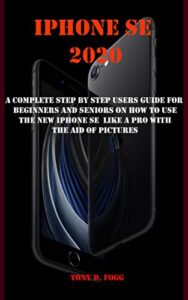 iphone se 2020: a complete step by step users guide for beginners and seniors on how to use the new iphone se like a pro with the aid of pictures