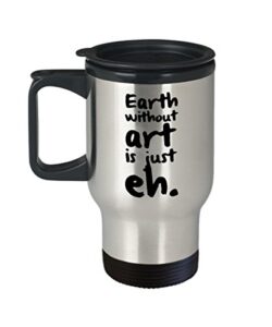 artist travel mug - the earth without art is just eh. - funny gift for artist