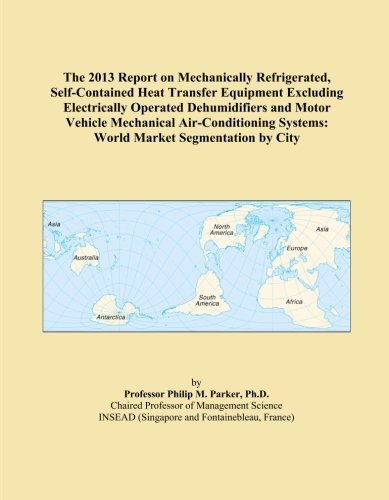 The 2013 Report on Mechanically Refrigerated, Self-Contained Heat Transfer Equipment Excluding Electrically Operated Dehumidifiers and Motor Vehicle ... Systems: World Market Segmentation by City
