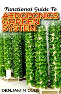 functional guide to aeroponics garden system: comprehensible guide to setting up an effective aeroponics growing system for domestic use and commercially!