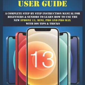 IPHONE 13 USER GUIDE: A Complete Step By Step Instruction Manual For Beginners & Seniors To Learn How To Use The New iPhone 13, Mini, Pro And Pro Max With iOS Tips & Tricks