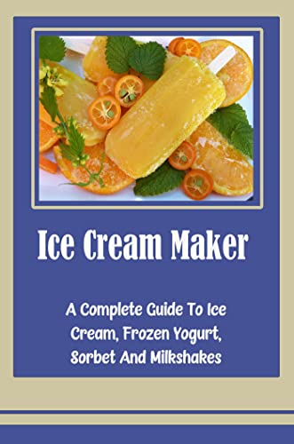 Ice Cream Maker: A Complete Guide To Ice Cream, Frozen Yogurt, Sorbet And Milkshakes