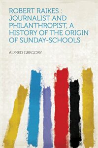 robert raikes : journalist and philanthropist, a history of the origin of sunday-schools