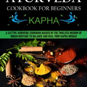 Ayurveda Cookbook For Beginners: Kapha: A Sattvic Ayurvedic Cookbook Backed by the Timeless Wisdom of Indian Heritage to Balance and Heal Your Kapha Dosha!!