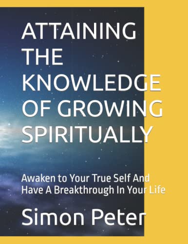 ATTAINING THE KNOWLEDGE OF GROWING SPIRITUALLY: Awaken to Your True Self And Have A Breakthrough In Your Life