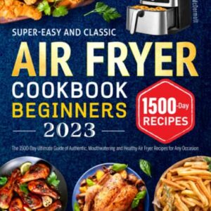 Super-Easy and Classic Air Fryer Cookbook for Beginners 2023: The 1500-Day Ultimate Guide of Authentic, Mouthwatering and Healthy Air Fryer Recipes for Any Occasion