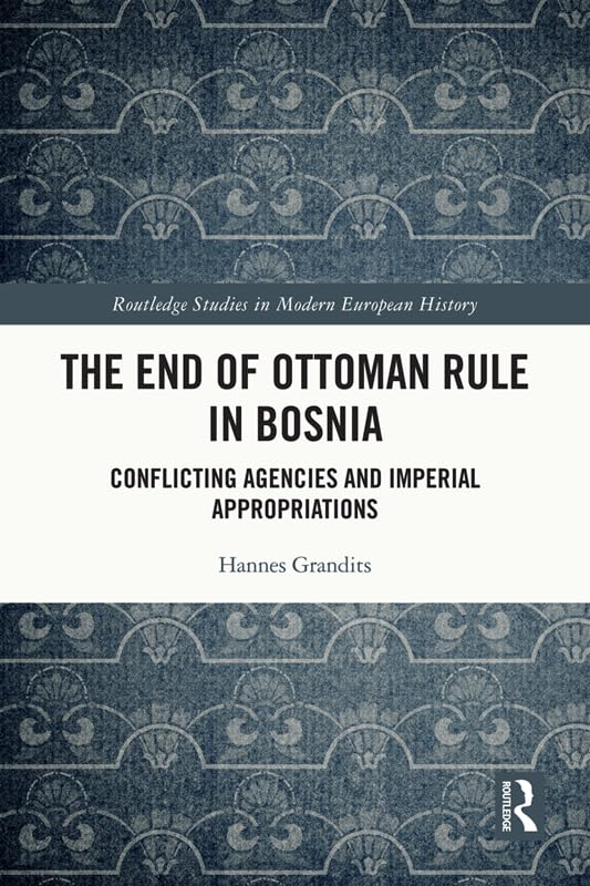 The End of Ottoman Rule in Bosnia: Conflicting Agencies and Imperial Appropriations (Routledge Studies in Modern European History)