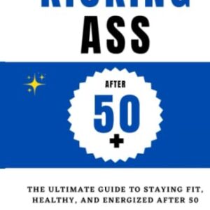 Kicking Ass After 50+ : The ultimate guide to staying fit, healthy, and energized after 50