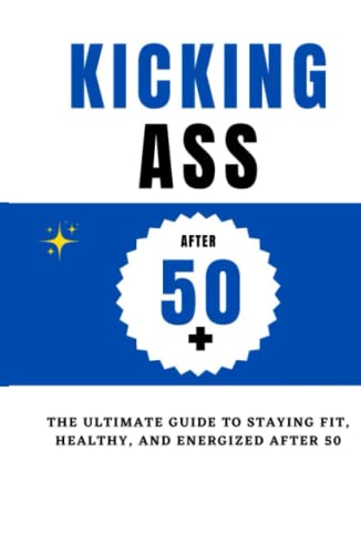 Kicking Ass After 50+ : The ultimate guide to staying fit, healthy, and energized after 50