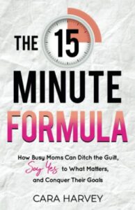 the 15 minute formula: how busy moms can ditch the guilt, say yes to what matters, and conquer their goals