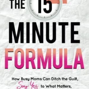 The 15 Minute Formula: How Busy Moms Can Ditch the Guilt, Say Yes to What Matters, and Conquer Their Goals