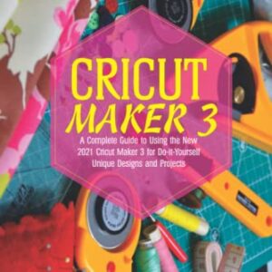 Cricut Maker 3: A Complete Guide to Using the New 2021 Cricut Maker 3 for Do-it-Yourself Unique Designs and Projects