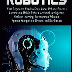 Robotics: What Beginners Need to Know about Robotic Process Automation, Mobile Robots, Artificial Intelligence, Machine Learning, Autonomous Vehicles, Speech Recognition, Drones, and Our Future