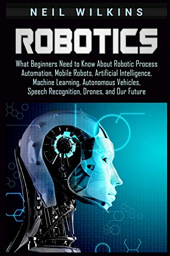 Robotics: What Beginners Need to Know about Robotic Process Automation, Mobile Robots, Artificial Intelligence, Machine Learning, Autonomous Vehicles, Speech Recognition, Drones, and Our Future