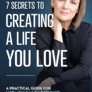 The 7 Secrets to Creating a Life You Love: A Practical Guide for Women in Leadership