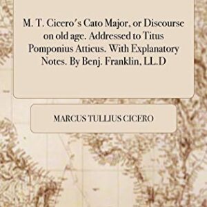 M. T. Cicero's Cato Major, or Discourse on old age. Addressed to Titus Pomponius Atticus. With Explanatory Notes. By Benj. Franklin, LL.D