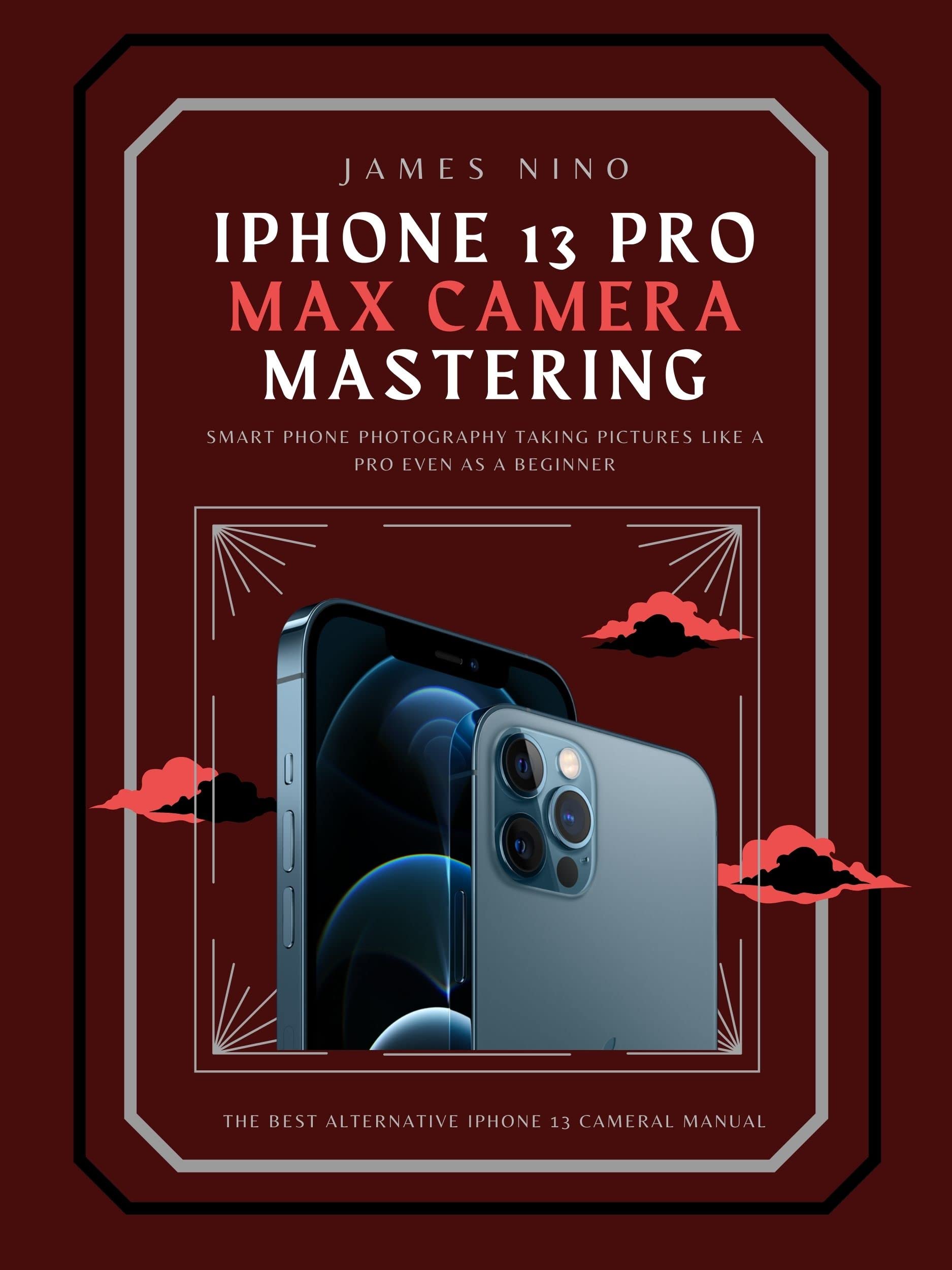 iPhone 13 Pro Max Camera Mastering: Smart Phone Photography Taking Pictures like a Pro Even as a Beginner