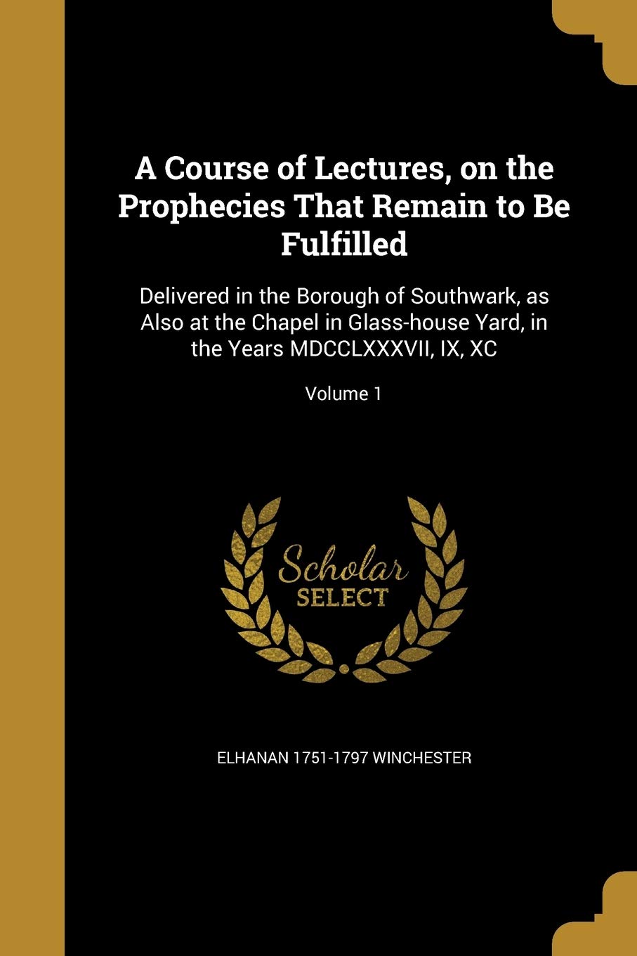 A Course of Lectures, on the Prophecies That Remain to Be Fulfilled: Delivered in the Borough of Southwark, as Also at the Chapel in Glass-house Yard, in the Years MDCCLXXXVII, IX, XC; Volume 1