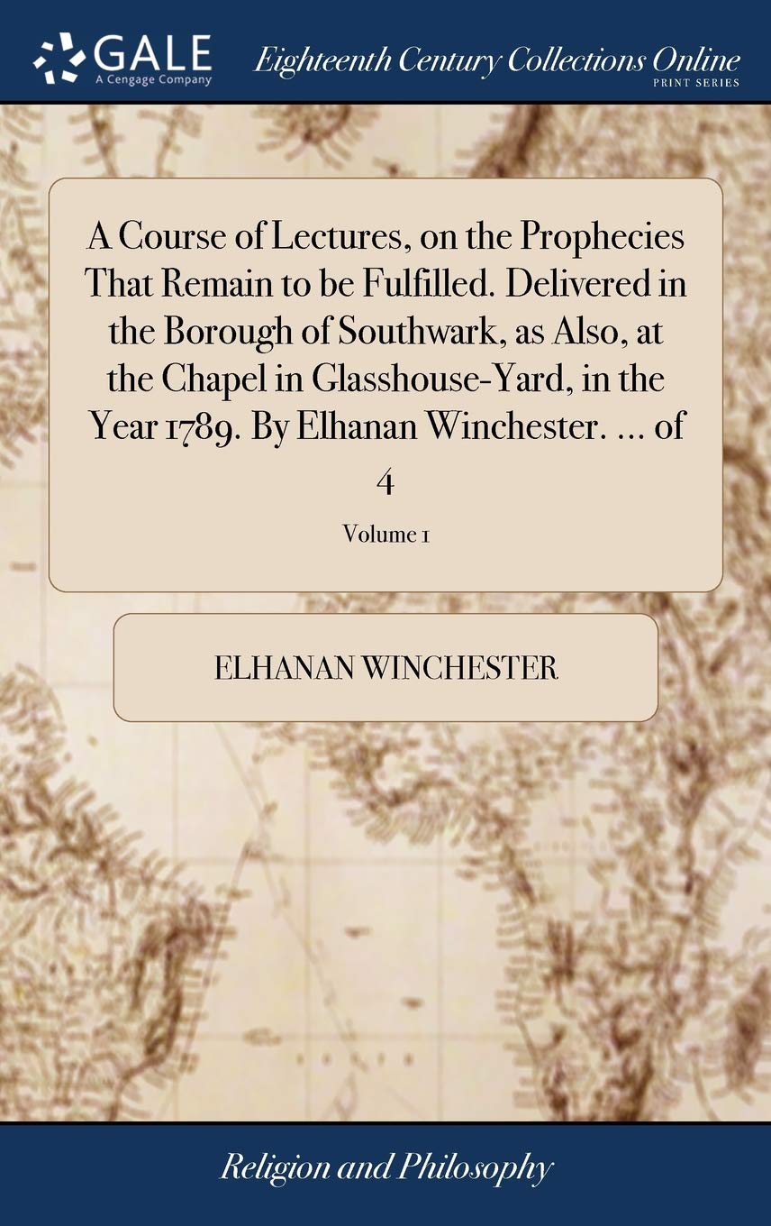 A Course of Lectures, on the Prophecies That Remain to be Fulfilled. Delivered in the Borough of Southwark, as Also, at the Chapel in Glasshouse-Yard, ... By Elhanan Winchester. ... of 4; Volume 1