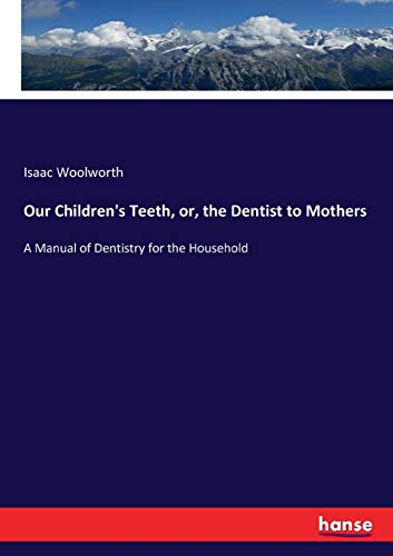 Our Children's Teeth, or, the Dentist to Mothers: A Manual of Dentistry for the Household