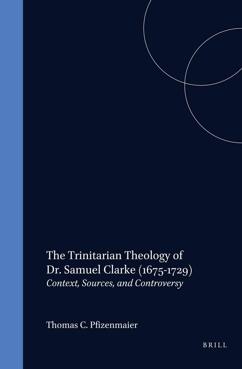 The Trinitarian Theology of Dr. Samuel Clarke (1675-1729): Context, Sources, and Controversy (Studies in the History of Christian Traditions)