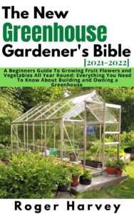 the new greenhouse gardener's bible [2021-2022]: a beginners guide to growing fruit flowers and vegetables all year round: everything you need to know about building and owning a greenhouse