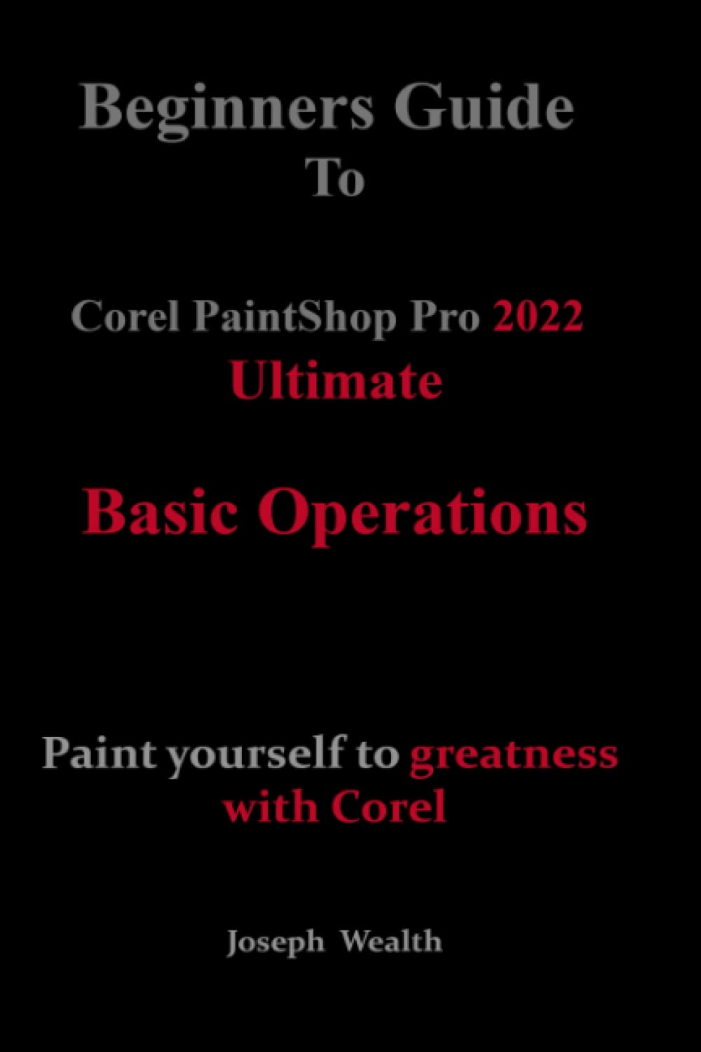 Beginners Guide to Corel PaintShop Pro 2022 Ultimate: Basic operations: Paint yourself to greatness with Corel (COREL PAINTSHOP PRO 2022 ULTIMATE USER GUIDE FOR BEGINNERS)