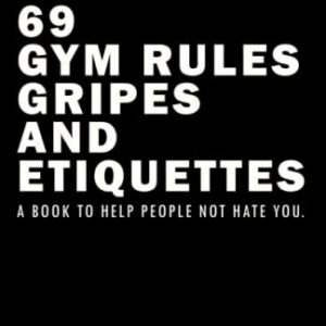 69 Gym Rules, Gripes, and Etiquettes.: A Book To Help People Not Hate You.