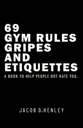 69 Gym Rules, Gripes, and Etiquettes.: A Book To Help People Not Hate You.