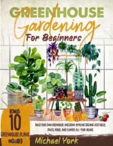 greenhouse gardening for beginners: build your own greenhouse and grow amazing organic vegetables, fruits, herbs, and flowers all-year-round. | bonus: plans & ideas for extending the growing season