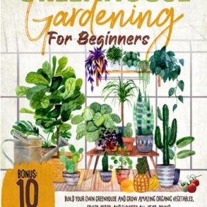 Greenhouse Gardening for Beginners: Build Your Own Greenhouse and Grow Amazing Organic Vegetables, Fruits, Herbs, And Flowers All-Year-Round. | BONUS: Plans & Ideas for Extending the Growing Season