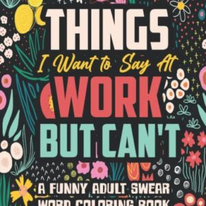 Things I Want to Say At Work But Can't: A Funny and Snarky Swear Word Coloring Book for Adults with Stress Relieving Designs