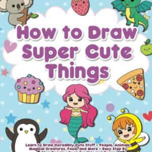 How to Draw Super Cute Things: Learn to Draw Incredibly Cute Stuff - People, Animals, Magical Creatures, Food, and More - Easy Step By Step Drawing Book for Kids and Teens