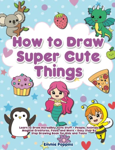 How to Draw Super Cute Things: Learn to Draw Incredibly Cute Stuff - People, Animals, Magical Creatures, Food, and More - Easy Step By Step Drawing Book for Kids and Teens