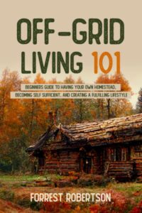 off-grid living 101: beginners guide to having your own homestead, becoming self sufficient, and creating a fulfilling lifestyle