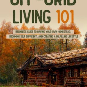 Off-Grid Living 101: Beginners Guide to Having Your Own Homestead, Becoming Self Sufficient, and Creating a Fulfilling Lifestyle