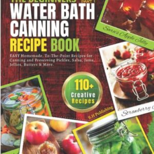 The Beginners Water Bath Canning Recipe Book; Part 1: Easy Homemade, To-The-Point Recipes for Canning and Preserving Pickles, Salsa, Jams, Jellies, Butters and More.