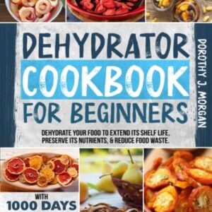 DEHYDRATOR COOKBOOK FOR BEGINNERS: Dehydrate Your Food To Extend Its Shelf Life, Preserve Its Nutrients, & Reduce Food Waste. With 1000 Days Of Recipes For Fruits, Vegetables, Complete Meals & More