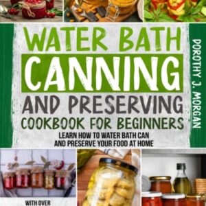 Water Bath Canning And Preserving Cookbook For Beginners: Learn How To Water Bath Can And Preserve Your Food At Home With Over 1200 Days Worth Of Delicious Recipes That Will Last Over A Year